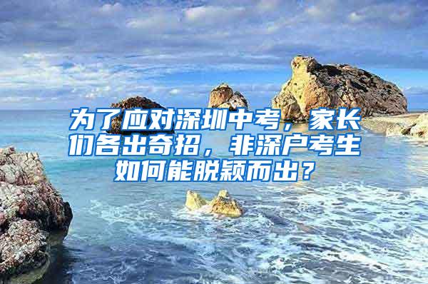 为了应对深圳中考，家长们各出奇招，非深户考生如何能脱颖而出？