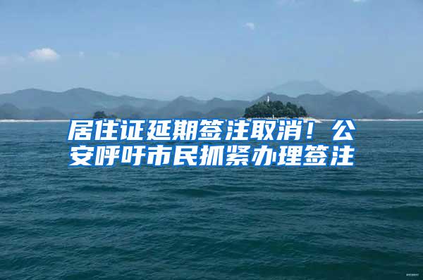 居住证延期签注取消！公安呼吁市民抓紧办理签注