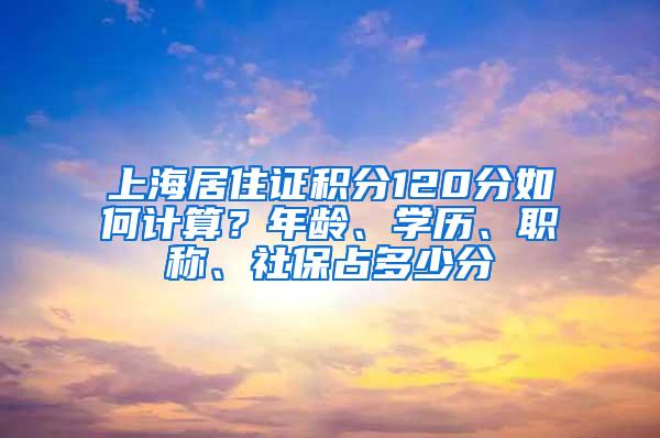 上海居住证积分120分如何计算？年龄、学历、职称、社保占多少分