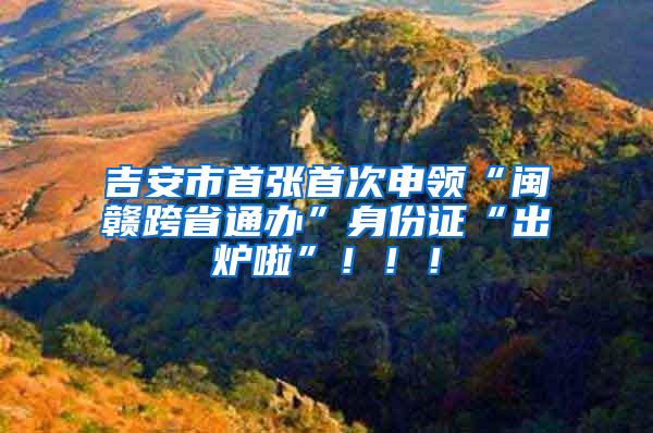 吉安市首张首次申领“闽赣跨省通办”身份证“出炉啦”！！！