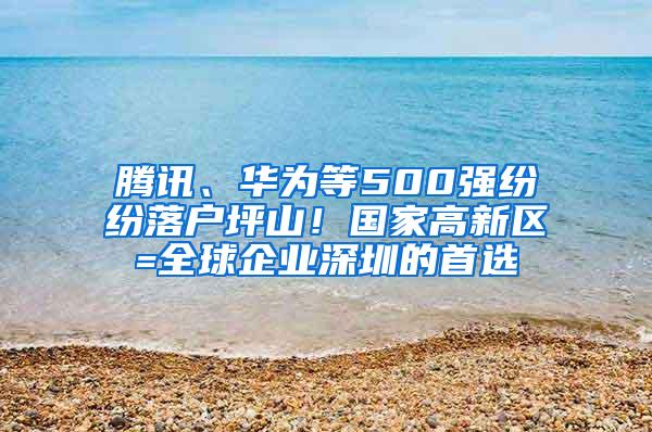 腾讯、华为等500强纷纷落户坪山！国家高新区=全球企业深圳的首选