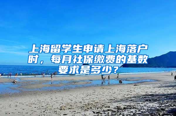 上海留学生申请上海落户时，每月社保缴费的基数要求是多少？