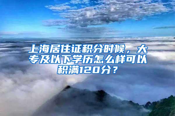 上海居住证积分时候，大专及以下学历怎么样可以积满120分？