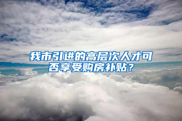 我市引进的高层次人才可否享受购房补贴？