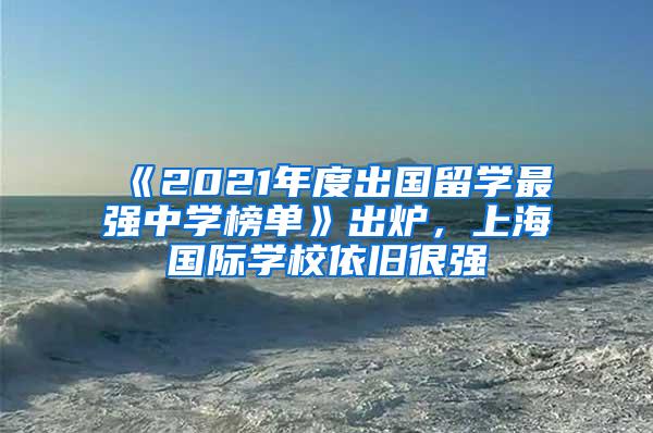 《2021年度出国留学最强中学榜单》出炉，上海国际学校依旧很强