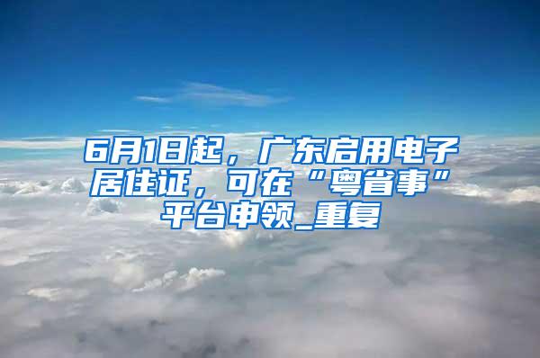 6月1日起，广东启用电子居住证，可在“粤省事”平台申领_重复