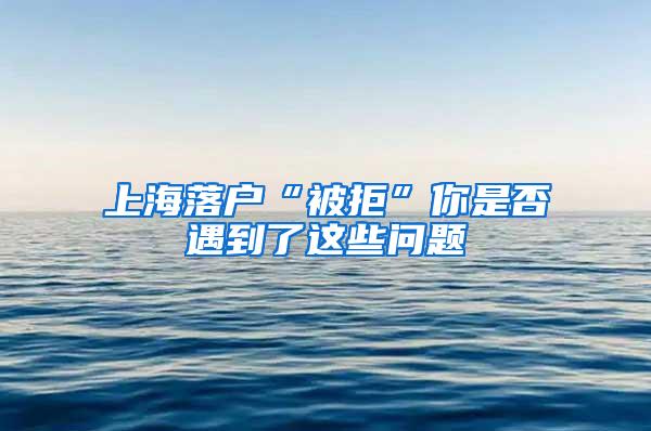 上海落户“被拒”你是否遇到了这些问题