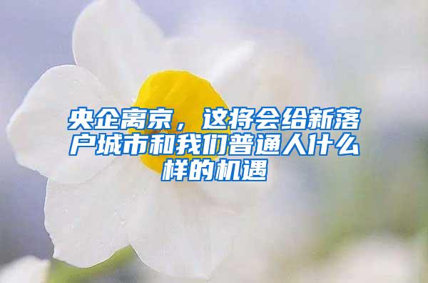 央企离京，这将会给新落户城市和我们普通人什么样的机遇