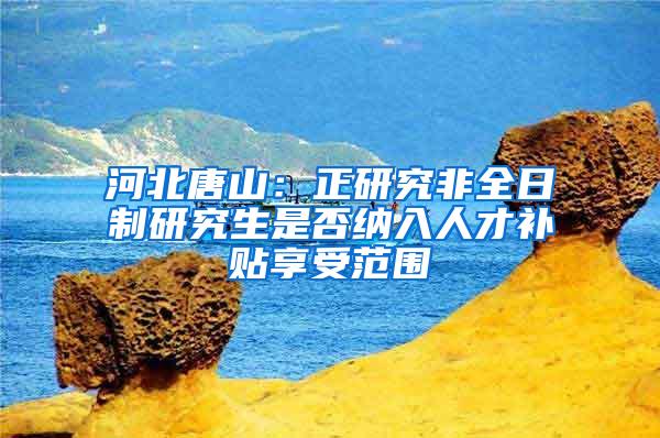 河北唐山：正研究非全日制研究生是否纳入人才补贴享受范围