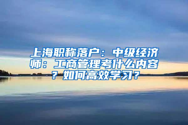 上海职称落户：中级经济师：工商管理考什么内容？如何高效学习？