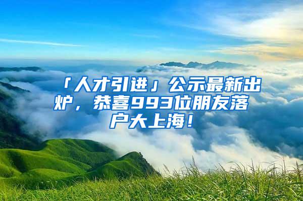 「人才引进」公示最新出炉，恭喜993位朋友落户大上海！