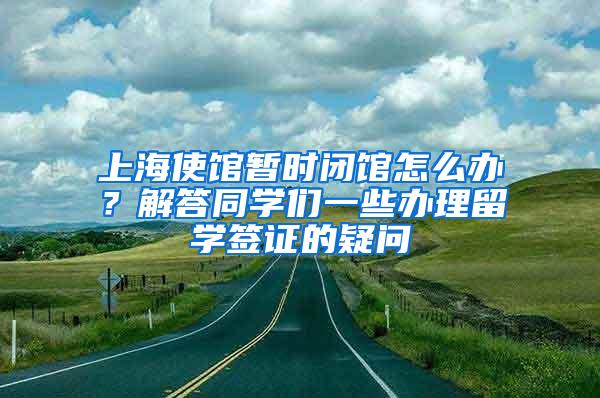 上海使馆暂时闭馆怎么办？解答同学们一些办理留学签证的疑问