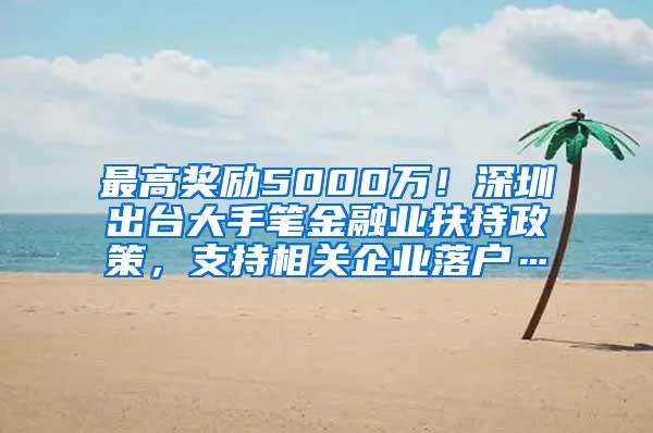 最高奖励5000万！深圳出台大手笔金融业扶持政策，支持相关企业落户…