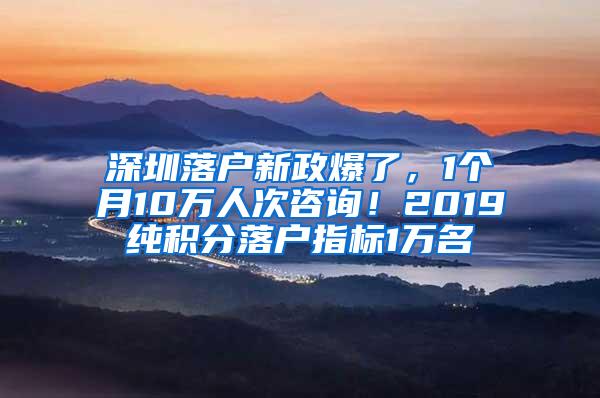 深圳落户新政爆了，1个月10万人次咨询！2019纯积分落户指标1万名