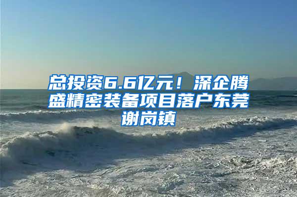 总投资6.6亿元！深企腾盛精密装备项目落户东莞谢岗镇