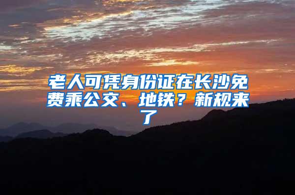 老人可凭身份证在长沙免费乘公交、地铁？新规来了