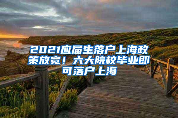 2021应届生落户上海政策放宽！六大院校毕业即可落户上海