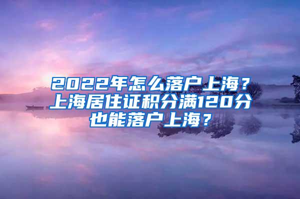 2022年怎么落户上海？上海居住证积分满120分也能落户上海？