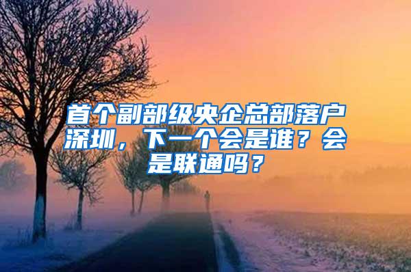 首个副部级央企总部落户深圳，下一个会是谁？会是联通吗？