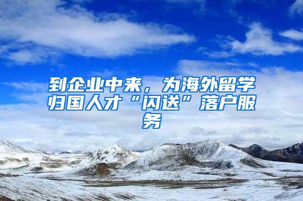 到企业中来，为海外留学归国人才“闪送”落户服务