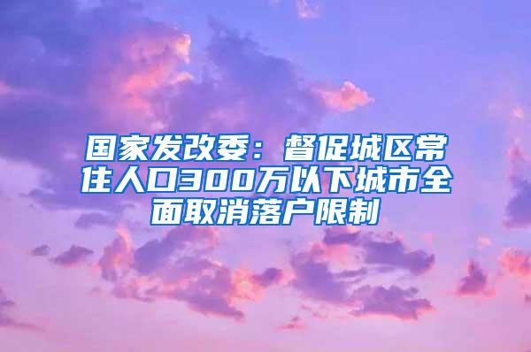 国家发改委：督促城区常住人口300万以下城市全面取消落户限制