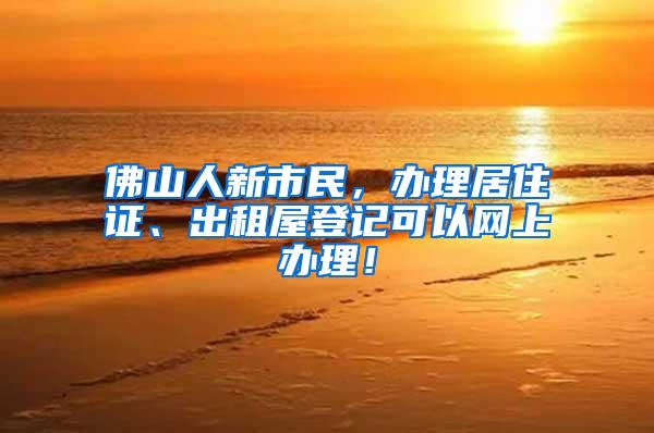 佛山人新市民，办理居住证、出租屋登记可以网上办理！