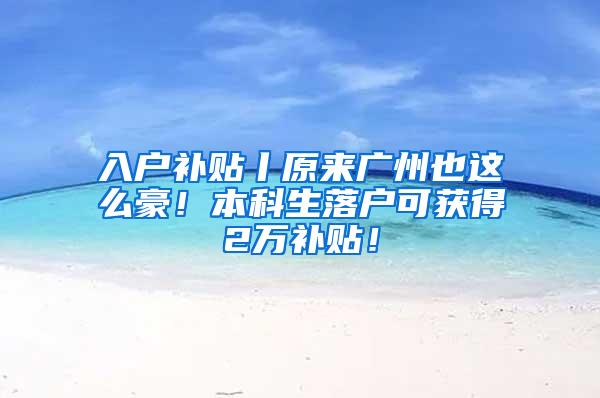 入户补贴丨原来广州也这么豪！本科生落户可获得2万补贴！