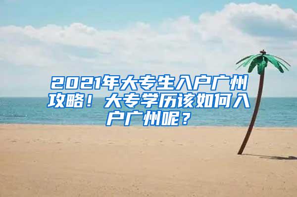 2021年大专生入户广州攻略！大专学历该如何入户广州呢？