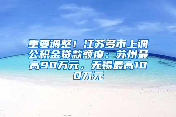 重要调整！江苏多市上调公积金贷款额度：苏州最高90万元，无锡最高100万元