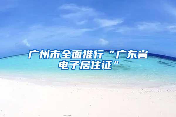 广州市全面推行“广东省电子居住证”