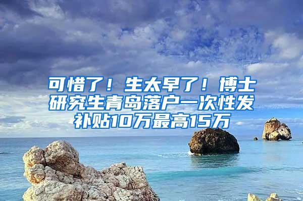 可惜了！生太早了！博士研究生青岛落户一次性发补贴10万最高15万