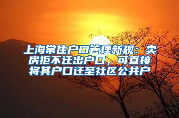 上海常住户口管理新规：卖房拒不迁出户口，可直接将其户口迁至社区公共户