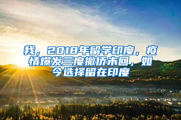 我，2018年留学印度，疫情爆发三度撤侨未回，如今选择留在印度