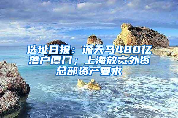 选址日报：深天马480亿落户厦门；上海放宽外资总部资产要求