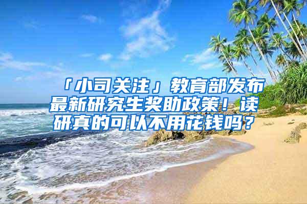 「小司关注」教育部发布最新研究生奖助政策！读研真的可以不用花钱吗？