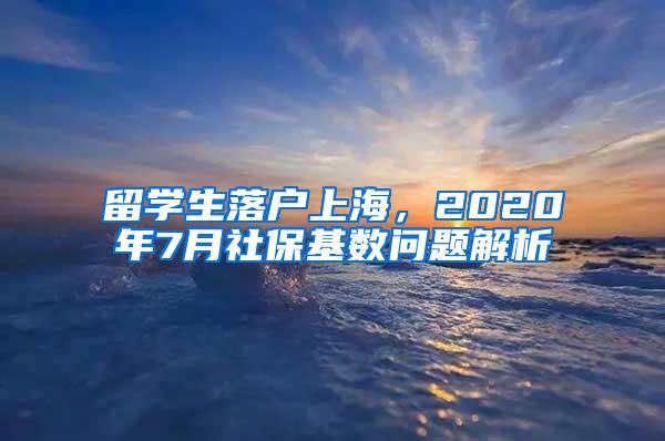 留学生落户上海，2020年7月社保基数问题解析