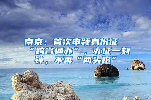 南京：首次申领身份证“跨省通办”，办证一刻钟，不再“两头跑”