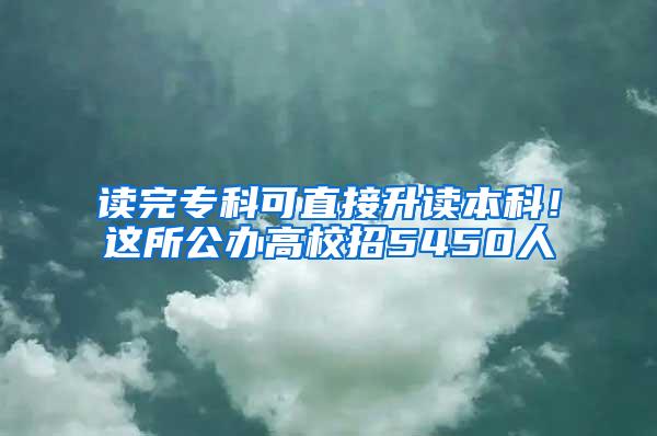 读完专科可直接升读本科！这所公办高校招5450人