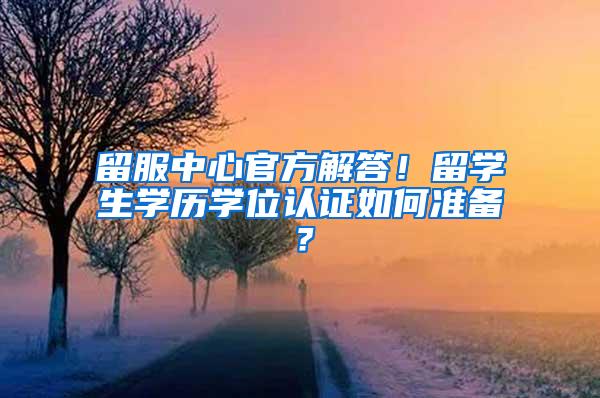 留服中心官方解答！留学生学历学位认证如何准备？