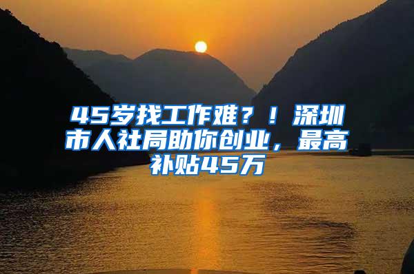 45岁找工作难？！深圳市人社局助你创业，最高补贴45万