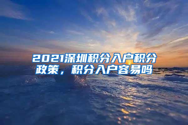 2021深圳积分入户积分政策，积分入户容易吗