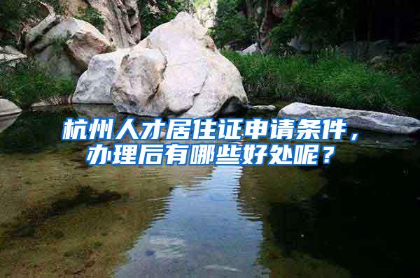 杭州人才居住证申请条件，办理后有哪些好处呢？