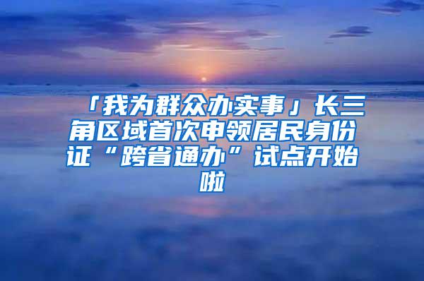 「我为群众办实事」长三角区域首次申领居民身份证“跨省通办”试点开始啦