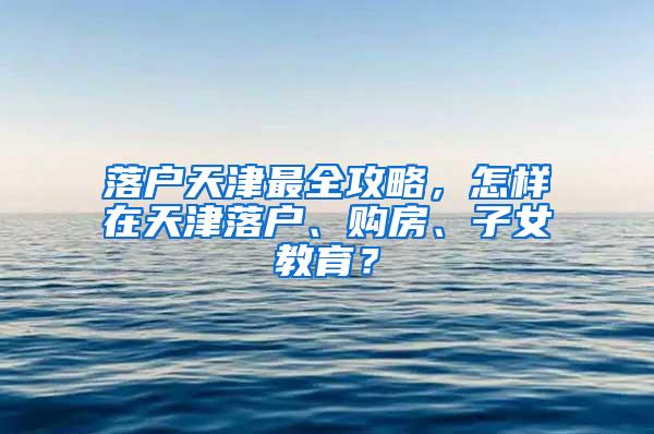 落户天津最全攻略，怎样在天津落户、购房、子女教育？