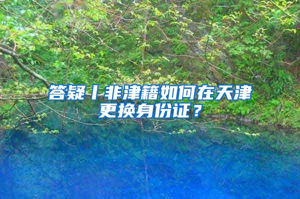 答疑丨非津籍如何在天津更换身份证？