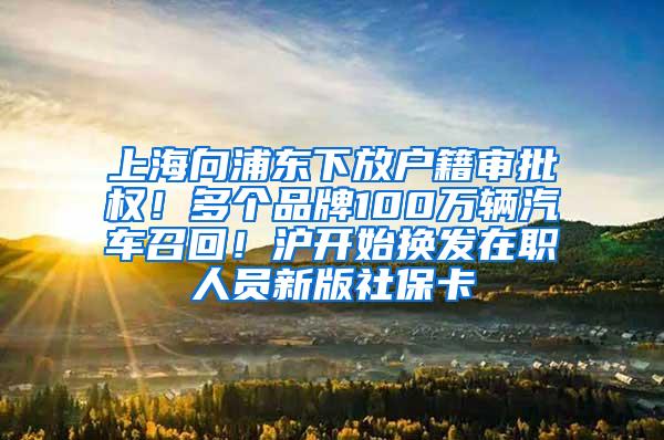 上海向浦东下放户籍审批权！多个品牌100万辆汽车召回！沪开始换发在职人员新版社保卡