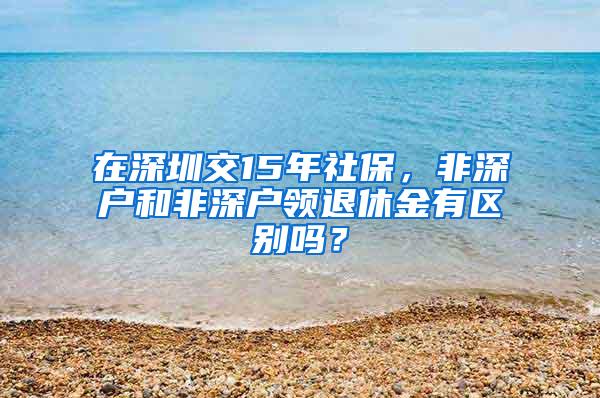 在深圳交15年社保，非深户和非深户领退休金有区别吗？