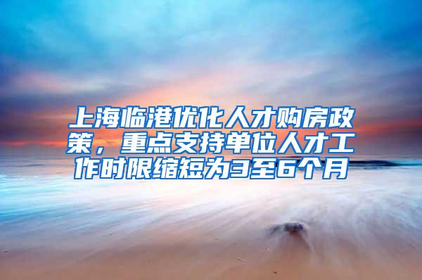 上海临港优化人才购房政策，重点支持单位人才工作时限缩短为3至6个月