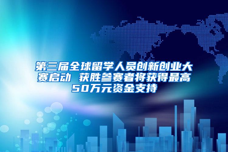 第三届全球留学人员创新创业大赛启动 获胜参赛者将获得最高50万元资金支持