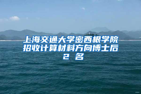 上海交通大学密西根学院招收计算材料方向博士后 2 名